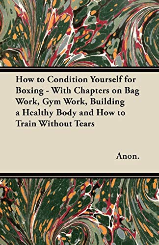 How to Condition Yourself for Boxing - With Chapters on Bag Work, Gym Work, Building a Healthy Body and How to Train Without Tears