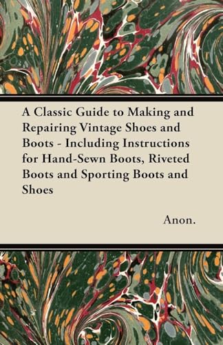 A Classic Guide to Making and Repairing Vintage Shoes and Boots - Including Instructions for Hand-Sewn Boots, Riveted Boots and Sporting Boots and Shoes