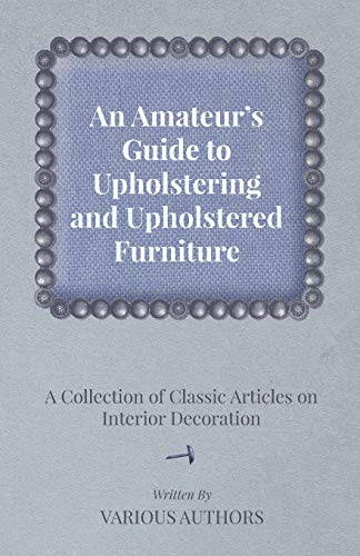 An Amateur's Guide to Upholstering and Upholstered Furniture - A Collection of Classic Articles on Interior Decoration