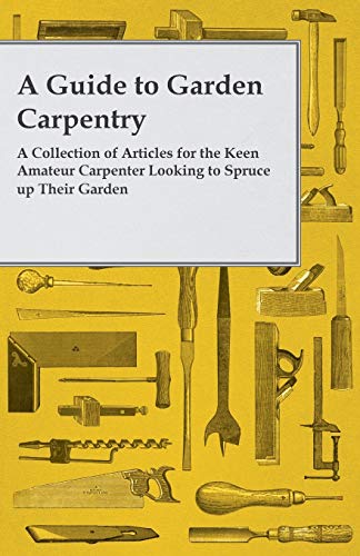 A Guide to Garden Carpentry - A Collection of Articles for the Keen Amateur Carpenter Looking to Spruce up Their Garden