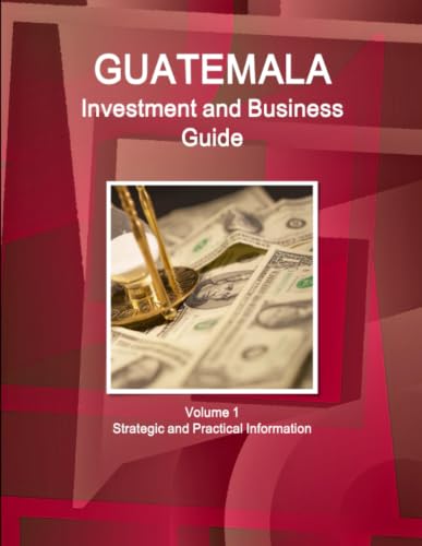 Guatemala Investment and Business Guide Volume 1 Strategic and Practical Information