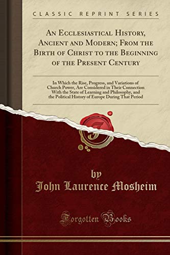 An Ecclesiastical History, Ancient and Modern; From the Birth of Christ to the Beginning of the Present Century: In Which the Rise, Progress, and Variations of Church Power, Are Considered in Their Connection With the State of Learning and Philosophy, and