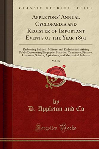 Appletons' Annual Cyclopaedia and Register of Important Events of the Year 1891, Vol. 26: Embracing Political, Military, and Ecclesiastical Affairs; Public Documents; Biography, Statistics, Commerce, Finance, Literature, Science, Agriculture, and Mechanic