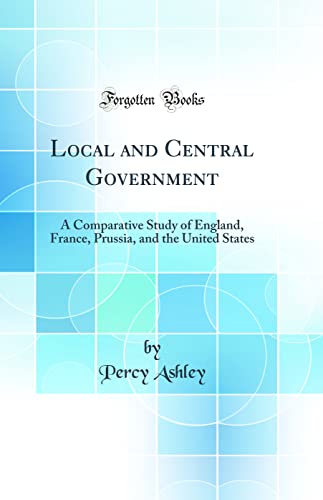 Local and Central Government: A Comparative Study of England, France, Prussia, and the United States (Classic Reprint)