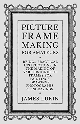 Picture Frame Making for Amateurs - Being Practical Instructions in the Making of Various Kinds of Frames for Paintings, Drawings, Photographs, and Engravings.