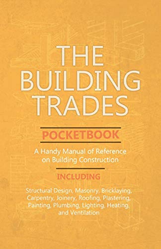 The Building Trades Pocketbook - A Handy Manual of Reference on Building Construction  - Including Structural Design, Masonry, Bricklaying, Carpentry, Joinery, Roofing, Plastering, Painting, Plumbing, Lighting, Heating, and Ventilation