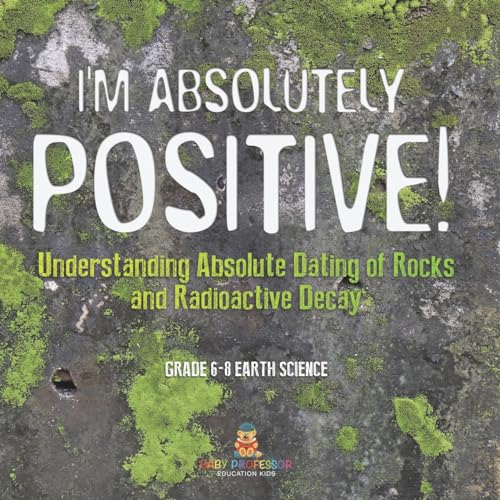 I'm Absolutely Positive! Understanding Absolute Dating of Rocks and Radioactive Decay | Grade 6-8 Earth Science