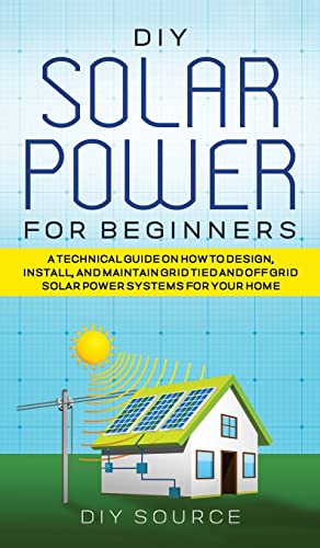 DIY SOLAR POWER FOR BEGINNERS, A TECHNICAL GUIDE ON HOW TO DESIGN, INSTALL, AND MAINTAIN GRID-TIED AND OFF-GRID SOLAR POWER SYSTEMS FOR YOUR HOME