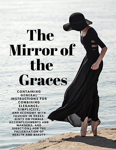 The Mirror of the Graces - Containing General Instructions for Combining Elegance, Simplicity, and Economy with Fashion in Dress; Hints on Female Accomplishments and Manners; and Directions for the Preservation of Health and Beauty