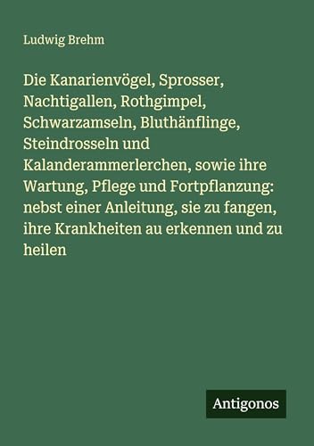 Die Kanarienvögel, Sprosser, Nachtigallen, Rothgimpel, Schwarzamseln, Bluthänflinge, Steindrosseln und Kalanderammerlerchen, sowie ihre Wartung, Pflege und Fortpflanzung