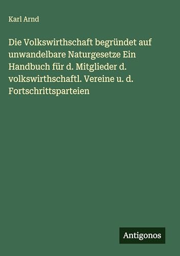 Die Volkswirthschaft begründet auf unwandelbare Naturgesetze Ein Handbuch für d. Mitglieder d. volkswirthschaftl. Vereine u. d. Fortschrittsparteien