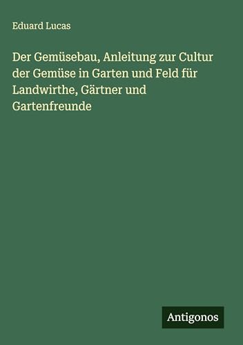 Der Gemüsebau, Anleitung zur Cultur der Gemüse in Garten und Feld für Landwirthe, Gärtner und Gartenfreunde