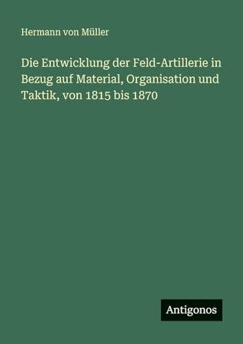 Die Entwicklung der Feld-Artillerie in Bezug auf Material, Organisation und Taktik, von 1815 bis 1870