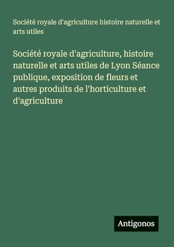 Société royale d'agriculture, histoire naturelle et arts utiles de Lyon Séance publique, exposition de fleurs et autres produits de l'horticulture et d'agriculture