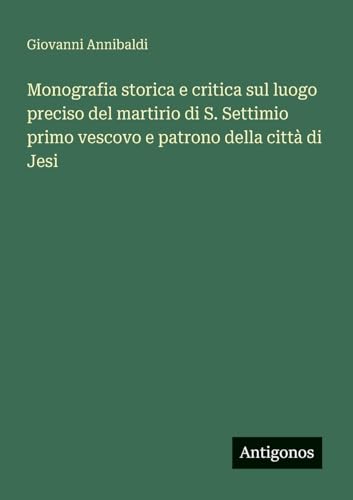 Monografia storica e critica sul luogo preciso del martirio di S. Settimio primo vescovo e patrono della città di Jesi