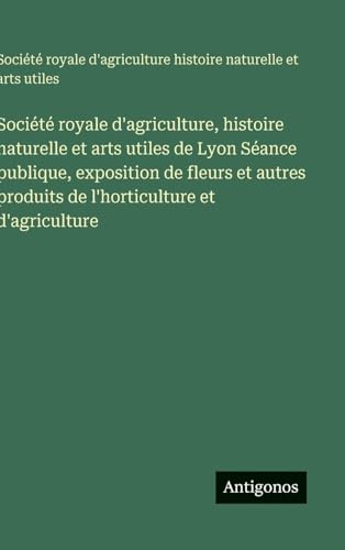 Société royale d'agriculture, histoire naturelle et arts utiles de Lyon Séance publique, exposition de fleurs et autres produits de l'horticulture et d'agriculture