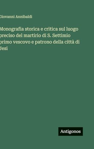 Monografia storica e critica sul luogo preciso del martirio di S. Settimio primo vescovo e patrono della città di Jesi