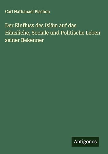 Der Einfluss des Islâm auf das Häusliche, Sociale und Politische Leben seiner Bekenner