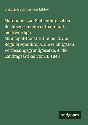 Materialien zur Siebenbürgischen Rechtsgeschichte enthaltend 1. merkwürdige Municipal-Constitutionen, 2. die Regulativpunkte, 3. die wichtigsten Verfassungsgrundgesetze, 4. die Landtagsartikel vom J. 1848