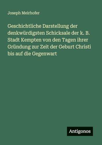 Geschichtliche Darstellung der denkwürdigsten Schicksale der k. B. Stadt Kempten von den Tagen ihrer Gründung zur Zeit der Geburt Christi bis auf die Gegenwart