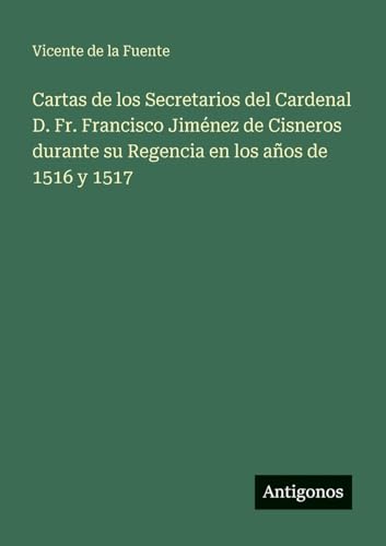 Cartas de los Secretarios del Cardenal D. Fr. Francisco Jiménez de Cisneros durante su Regencia en los años de 1516 y 1517