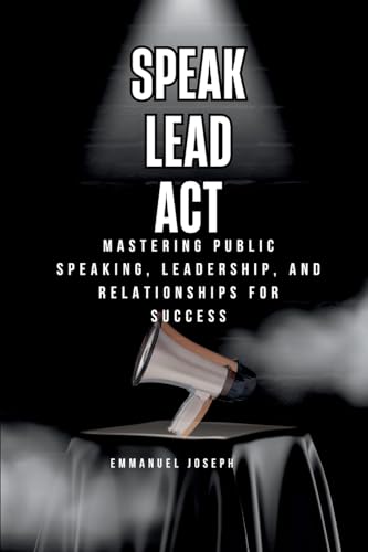 Speak, Lead, Act, Mastering Public Speaking, Leadership, and Relationships for Success