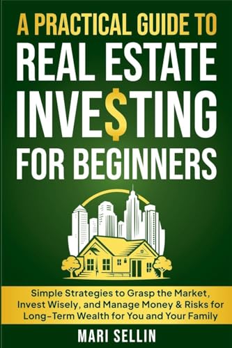 A Practical Guide to Real Estate Investing for Beginners - Simple Strategies to Grasp the Market, Invest Wisely, and Manage Money & Risks for Long-Term Wealth for You and Your Family