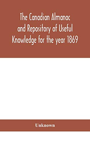 The Canadian Almanac And Repository Of Useful Knowledge For The Year 1869 Being The First After Leap Year Containing Full And Authentic Commercial, Statistical, Astronomical, Departmental, Ecclesiastical, Educational, Financial, And General Information