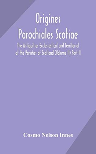 Origines Parochiales Scotiae. The Antiquities Ecclesiastical And Territorial Of The Parishes Of Scotland (Volume Ii) Part Ii.