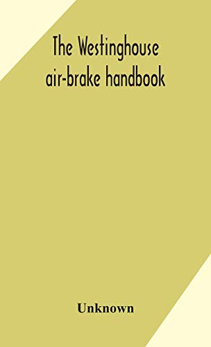 The Westinghouse Air-Brake Handbook; A Convenient Reference Book For All Persons Interested In The Construction, Installation, Operation, Care, Maintenance, Or Repair Of The Westinghouse Air-Brake Systems, Or In The Control Of Trains By Means Of The Air B