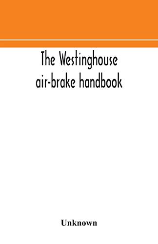 The Westinghouse Air-Brake Handbook; A Convenient Reference Book For All Persons Interested In The Construction, Installation, Operation, Care, Maintenance, Or Repair Of The Westinghouse Air-Brake Systems, Or In The Control Of Trains By Means Of The Air B