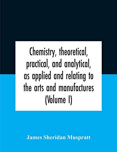 Chemistry, theoretical, practical, and analytical, as applied and relating to the arts and manufactures (Volume I)