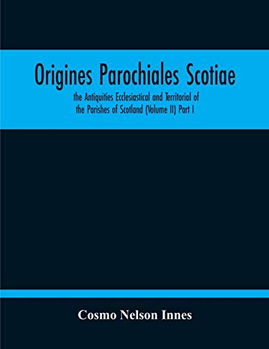 Origines Parochiales Scotiae. The Antiquities Ecclesiastical And Territorial Of The Parishes Of Scotland (Volume Ii) Part I