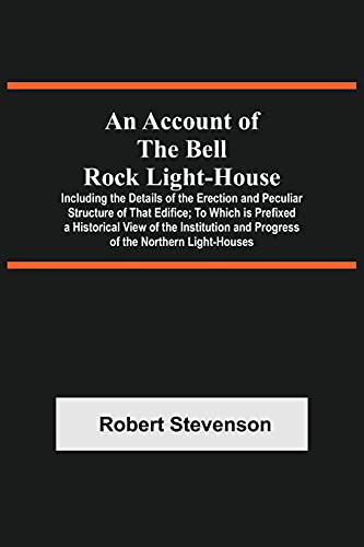 An Account Of The Bell Rock Light-House; Including The Details Of The Erection And Peculiar Structure Of That Edifice; To Which Is Prefixed A Historical View Of The Institution And Progress Of The Northern Light-Houses