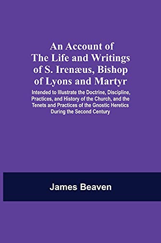 An Account Of The Life And Writings Of S. Irenæus, Bishop Of Lyons And Martyr; Intended To Illustrate The Doctrine, Discipline, Practices, And History Of The Church, And The Tenets And Practices Of The Gnostic Heretics During The Second Century