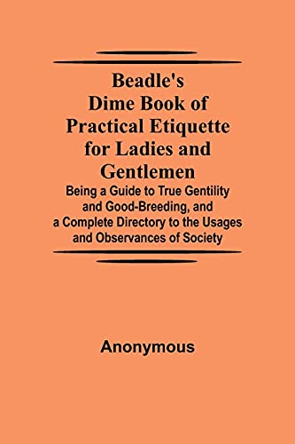 Beadle'S Dime Book Of Practical Etiquette For Ladies And Gentlemen; Being A Guide To True Gentility And Good-Breeding, And A Complete Directory To The Usages And Observances Of Society