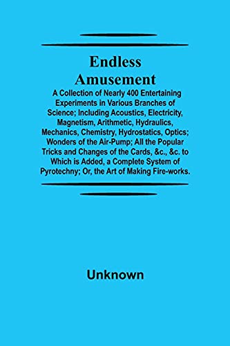 Endless Amusement; A Collection Of Nearly 400 Entertaining Experiments In Various Branches Of Science; Including Acoustics, Electricity, Magnetism, Arithmetic, Hydraulics, Mechanics, Chemistry, Hydrostatics, Optics; Wonders Of The Air-Pump; All The Popula