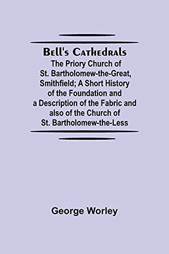 Bell'S Cathedrals; The Priory Church Of St. Bartholomew-The-Great, Smithfield; A Short History Of The Foundation And A Description Of The Fabric And Also Of The Church Of St. Bartholomew-The-Less