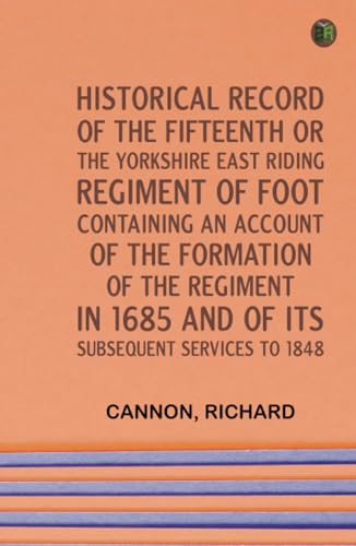 Historical Record of the Fifteenth, or, the Yorkshire East Riding, Regiment of Foot Containing an Account of the Formation of the Regiment in 1685, and of Its Subsequent Services to 1848