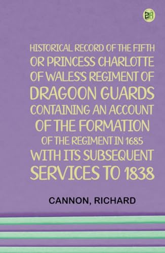 Historical Record of the Fifth, or Princess Charlotte of Wales's Regiment of Dragoon Guards Containing an Account of the Formation of the Regiment in 1685; with Its Subsequent Services to 1838