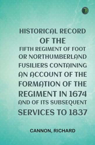 Historical Record of the Fifth Regiment of Foot, or Northumberland Fusiliers Containing an Account of the Formation of the Regiment in 1674, and of Its Subsequent Services to 1837