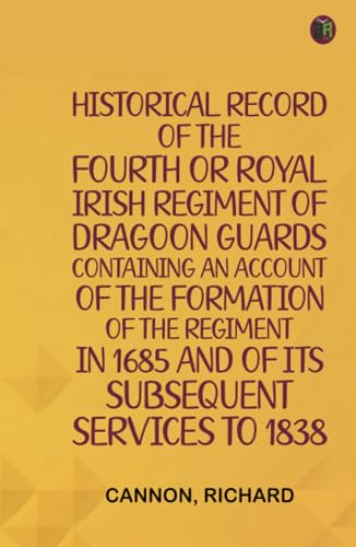 Historical Record of the Fourth, or Royal Irish Regiment of Dragoon Guards. Containing an Account of the Formation of the Regiment in 1685; and of Its Subsequent Services to 1838