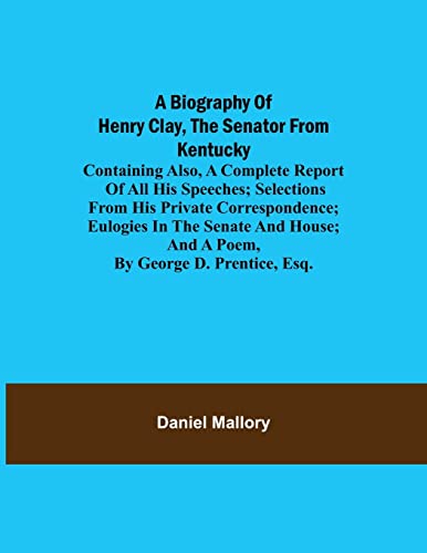 A Biography Of Henry Clay, The Senator From Kentucky; Containing Also, A Complete Report Of All His Speeches; Selections From His Private Correspondence; Eulogies In The Senate And House; And A Poem, By George D. Prentice, Esq.