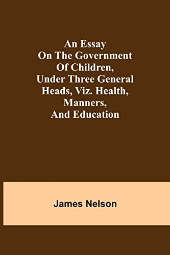 An Essay On The Government Of Children, Under Three General Heads, Viz. Health, Manners, And Education
