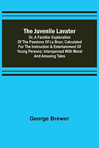 The Juvenile Lavater; or, A Familiar Explanation of the Passions of Le Brun ; Calculated for the Instruction & Entertainment of Young Persons; Interspersed with Moral and Amusing Tales