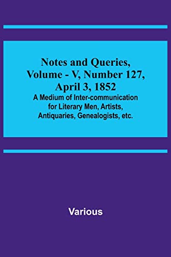 Notes and Queries, Vol. V, Number 127, April 3, 1852 ; A Medium of Inter-communication for Literary Men, Artists, Antiquaries, Genealogists, etc.