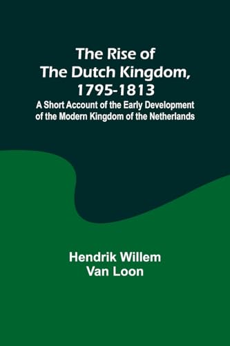 The Rise of the Dutch Kingdom, 1795-1813; A Short Account of the Early Development of the Modern Kingdom of the Netherlands