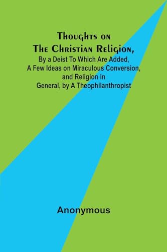 Thoughts on the Christian Religion, By a Deist To Which Are Added, a Few Ideas on Miraculous Conversion, and Religion in General, by a Theophilanthropist