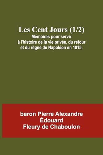 Les Cent Jours (1/2); Mémoires pour servir à l'histoire de la vie privée, du retour et du règne de Napoléon en 1815.