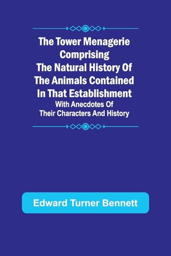 The Tower Menagerie Comprising the natural history of the animals contained in that establishment; with anecdotes of their characters and history.